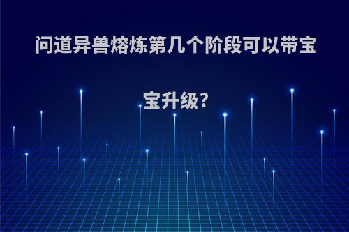问道异兽熔炼第几个阶段可以带宝宝升级?