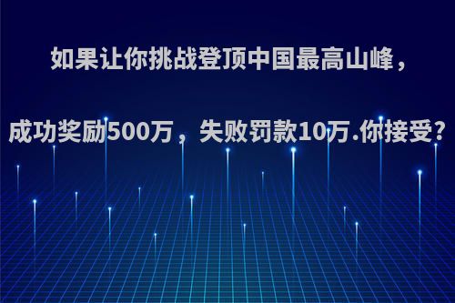 如果让你挑战登顶中国最高山峰，成功奖励500万，失败罚款10万.你接受?