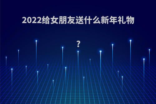 2022给女朋友送什么新年礼物?