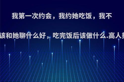 我第一次约会，我约她吃饭，我不知道该和她聊什么好，吃完饭后该做什么.高人指点?