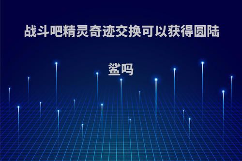 战斗吧精灵奇迹交换可以获得圆陆鲨吗