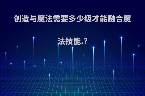 创造与魔法需要多少级才能融合魔法技能.?
