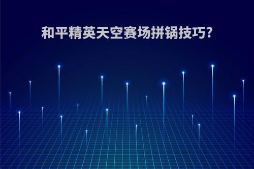 和平精英天空赛场拼锅技巧?