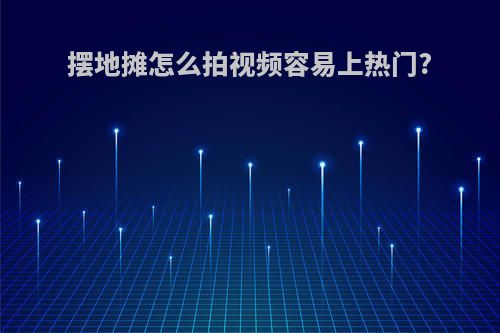 摆地摊怎么拍视频容易上热门?