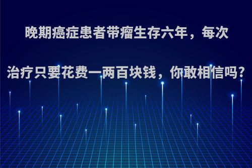 晚期癌症患者带瘤生存六年，每次治疗只要花费一两百块钱，你敢相信吗?