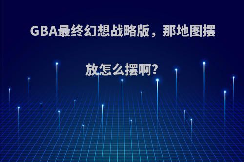GBA最终幻想战略版，那地图摆放怎么摆啊?